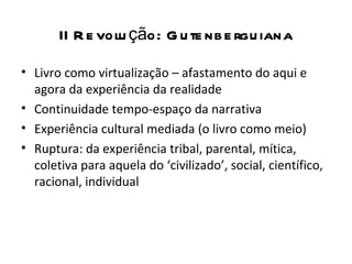 II R e volu ção: G u te nb e rgu iana

• Livro como virtualização – afastamento do aqui e
  agora da experiência da realidade
• Continuidade tempo-espaço da narrativa
• Experiência cultural mediada (o livro como meio)
• Ruptura: da experiência tribal, parental, mítica,
  coletiva para aquela do ‘civilizado’, social, científico,
  racional, individual
 