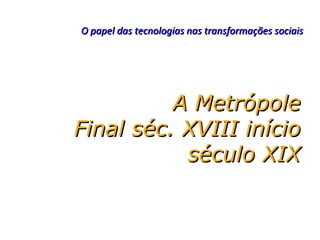 O papel das tecnologias nas transformações sociais




          A Metrópole
Final séc. XVIII início
           século XIX
 