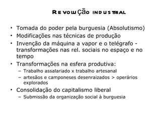 R e volu ção ind u s trial
• Tomada do poder pela burguesia (Absolutismo)
• Modificações nas técnicas de produção
• Invenção da máquina a vapor e o telégrafo -
  transformações nas rel. sociais no espaço e no
  tempo
• Transformações na esfera produtiva:
  – Trabalho assalariado x trabalho artesanal
  – artesãos e camponeses desenraizados > operários
    explorados
• Consolidação do capitalismo liberal
  – Submissão da organização social à burguesia
 