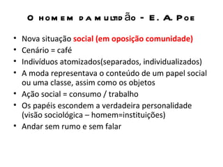 O h om e m d a m u ltid ão – E . A. P oe
• Nova situação social (em oposição comunidade)
• Cenário = café
• Indivíduos atomizados(separados, individualizados)
• A moda representava o conteúdo de um papel social
  ou uma classe, assim como os objetos
• Ação social = consumo / trabalho
• Os papéis escondem a verdadeira personalidade
  (visão sociológica – homem=instituições)
• Andar sem rumo e sem falar
 