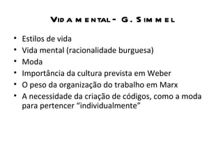 Vid a m e ntal – G . S im m e l
•   Estilos de vida
•   Vida mental (racionalidade burguesa)
•   Moda
•   Importância da cultura prevista em Weber
•   O peso da organização do trabalho em Marx
•   A necessidade da criação de códigos, como a moda
    para pertencer “individualmente”
 