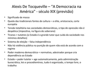 Alexis De Tocqueville – “A Democracia na
            América” - século XIX (previsão)
•   Significado de massa
•   Queda das tradicionais fontes de cultura – a elite, aristocracia, corte
    européia
•   Tensão totalitária nas sociedades democráticas, o tipo de opressão não é
    despótica (impositiva, na figura do soberano)
•   Tiranos = tutotres (o Estado é o grande tutor que cuida da sociedade nos
    mínimos detalhes)
•   Sistema de eleição – falsa independência
•   Não há violência pública na punição de quem não está de acordo com o
    regime
•   Poder moderno democrático = normativo, adestrador porque cria
    dependência ao Estado
•   Estado = poder tutelar = age automaticamente, pela administração
    burocrática, leis e procediemtnos, tudo é organizado, o tempo livre, o
    trabalho
 