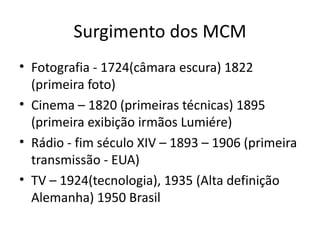 Surgimento dos MCM
• Fotografia - 1724(câmara escura) 1822
  (primeira foto)
• Cinema – 1820 (primeiras técnicas) 1895
  (primeira exibição irmãos Lumiére)
• Rádio - fim século XIV – 1893 – 1906 (primeira
  transmissão - EUA)
• TV – 1924(tecnologia), 1935 (Alta definição
  Alemanha) 1950 Brasil
 