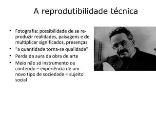 A reprodutibilidade técnica

• Fotografia: possibilidade de se re-
  produzir realidades, paisagens e de
  multiplicar significados, presenças
• “a quantidade torna-se qualidade”
• Perda da aura da obra de arte
• Meio não só instrumento ou
  conteúdo – experiência de um
  novo tipo de sociedade = sujeito
  social
 