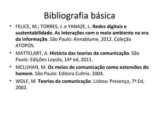 Bibliografia básica
• FELICE, M.; TORRES, J. e YANAZE, L. Redes digitais e
  sustentabilidade. As interações com o meio ambiente na era
  da informação. São Paulo: Annablume, 2012. Coleção
  ATOPOS.
• MATTELART, A. História das teorias da comunicação. São
  Paulo: Edições Loyola, 14ª ed, 2011.
• MCLUHAN, M. Os meios de comunicação como extensões do
  homem. São Paulo: Editora Cultrix. 2004.
• WOLF, M. Teorias da comunicação. Lisboa: Presença, 7ª Ed,
  2002.
 