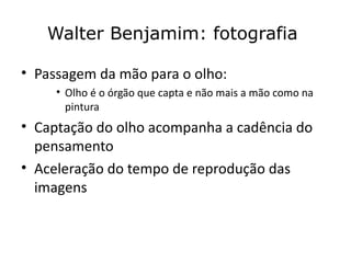 Walter Benjamim: fotografia

• Passagem da mão para o olho:
     • Olho é o órgão que capta e não mais a mão como na
       pintura
• Captação do olho acompanha a cadência do
  pensamento
• Aceleração do tempo de reprodução das
  imagens
 