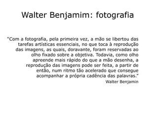 Walter Benjamim: fotografia

“Com a fotografia, pela primeira vez, a mão se libertou das
    tarefas artísticas essenciais, no que toca à reprodução
   das imagens, as quais, doravante, foram reservadas ao
          olho fixado sobre a objetiva. Todavia, como olho
           apreende mais rápido do que a mão desenha, a
        reprodução das imagens pode ser feita, a partir de
             então, num ritmo tão acelerado que consegue
             acompanhar a própria cadência das palavras.”
                                            Walter Benjamin
 