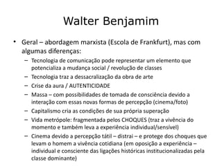 Walter Benjamim
• Geral – abordagem marxista (Escola de Frankfurt), mas com
  algumas diferenças:
   – Tecnologia de comunicação pode representar um elemento que
     potencializa a mudança social / revolução de classes
   – Tecnologia traz a dessacralização da obra de arte
   – Crise da aura / AUTENTICIDADE
   – Massa – com possibilidades de tomada de consciência devido a
     interação com essas novas formas de percepção (cinema/foto)
   – Capitalismo cria as condições de sua própria superação
   – Vida metrópole: fragmentada pelos CHOQUES (traz a vivência do
     momento e também leva a experiência individual/sensível)
   – Cinema devido a percepção tátil – distrai – e protege dos choques que
     levam o homem a vivência cotidiana (em oposição a experiência –
     individual e consciente das ligações históricas institucionalizadas pela
     classe dominante)
 