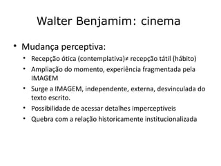 Walter Benjamim: cinema

• Mudança perceptiva:
  • Recepção ótica (contemplativa)≠ recepção tátil (hábito)
  • Ampliação do momento, experiência fragmentada pela
    IMAGEM
  • Surge a IMAGEM, independente, externa, desvinculada do
    texto escrito.
  • Possibilidade de acessar detalhes imperceptíveis
  • Quebra com a relação historicamente institucionalizada
 