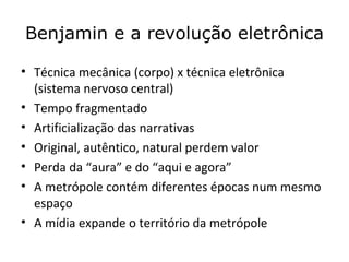 Benjamin e a revolução eletrônica

• Técnica mecânica (corpo) x técnica eletrônica
  (sistema nervoso central)
• Tempo fragmentado
• Artificialização das narrativas
• Original, autêntico, natural perdem valor
• Perda da “aura” e do “aqui e agora”
• A metrópole contém diferentes épocas num mesmo
  espaço
• A mídia expande o território da metrópole
 