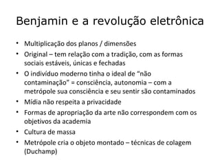 Benjamin e a revolução eletrônica
• Multiplicação dos planos / dimensões
• Original – tem relação com a tradição, com as formas
  sociais estáveis, únicas e fechadas
• O indivíduo moderno tinha o ideal de “não
  contaminação” = consciência, autonomia – com a
  metrópole sua consciência e seu sentir são contaminados
• Mídia não respeita a privacidade
• Formas de apropriação da arte não correspondem com os
  objetivos da academia
• Cultura de massa
• Metrópole cria o objeto montado – técnicas de colagem
  (Duchamp)
 