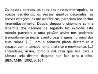 Os nossos botecos, as ruas das nossas metrópoles, os
nossos escritórios, os nossos quartos decorados, as
nossas estações, as nossas fábricas, pareciam nos fechar
irremediavelmente. Depois chegou o cinema e com a
dinamite dos décimos de segundo fez explodir este
mundo parecido a uma prisão; assim nos podemos
tranquilamente iniciar aventurosas viagens no meio das
suas ruínas. [...] Com o primeiro plano dilatam-se o
espaço, com a tomada lenta dilata-se o movimento. [...]
Entende-se, assim, como a natureza que fala para a
câmara seja distinta daquela que fala para o olho.
(BENJAMIN, 1992, p. 104).
 