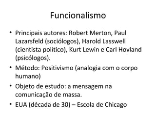Funcionalismo
• Principais autores: Robert Merton, Paul
  Lazarsfeld (sociólogos), Harold Lasswell
  (cientista político), Kurt Lewin e Carl Hovland
  (psicólogos).
• Método: Positivismo (analogia com o corpo
  humano)
• Objeto de estudo: a mensagem na
  comunicação de massa.
• EUA (década de 30) – Escola de Chicago
 