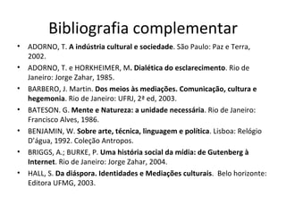 Bibliografia complementar
•   ADORNO, T. A indústria cultural e sociedade. São Paulo: Paz e Terra,
    2002.
•   ADORNO, T. e HORKHEIMER, M. Dialética do esclarecimento. Rio de
    Janeiro: Jorge Zahar, 1985.
•   BARBERO, J. Martin. Dos meios às mediações. Comunicação, cultura e
    hegemonia. Rio de Janeiro: UFRJ, 2ª ed, 2003.
•   BATESON. G. Mente e Natureza: a unidade necessária. Rio de Janeiro:
    Francisco Alves, 1986.
•   BENJAMIN, W. Sobre arte, técnica, linguagem e política. Lisboa: Relógio
    D’água, 1992. Coleção Antropos.
•   BRIGGS, A.; BURKE, P. Uma história social da mídia: de Gutenberg à
    Internet. Rio de Janeiro: Jorge Zahar, 2004.
•   HALL, S. Da diáspora. Identidades e Mediações culturais. Belo horizonte:
    Editora UFMG, 2003.
 