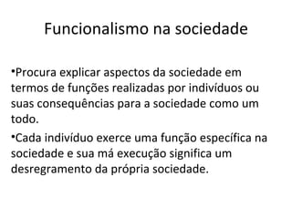 Funcionalismo na sociedade

•Procura explicar aspectos da sociedade em
termos de funções realizadas por indivíduos ou
suas consequências para a sociedade como um
todo.
•Cada indivíduo exerce uma função específica na
sociedade e sua má execução significa um
desregramento da própria sociedade.
 