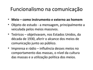 Funcionalismo na comunicação
• Meio – como instrumento e externo ao homem
• Objeto de estudo - a mensagem, principalmente a
  veiculada pelos meios massivos.
• Teóricos – objetivavam, nos Estados Unidos, da
  década de 1930, aferir o alcance dos meios de
  comunicação junto ao público.
• Imprensa e rádio – influência desses meios no
  comportamento das massas, o nível da cultura
  das massas e a utilização política dos meios.
 
