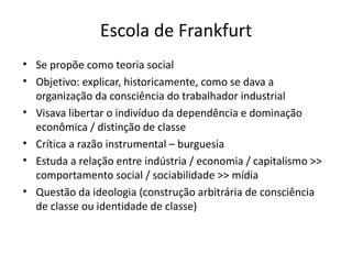 Escola de Frankfurt
• Se propõe como teoria social
• Objetivo: explicar, historicamente, como se dava a
  organização da consciência do trabalhador industrial
• Visava libertar o indivíduo da dependência e dominação
  econômica / distinção de classe
• Crítica a razão instrumental – burguesia
• Estuda a relação entre indústria / economia / capitalismo >>
  comportamento social / sociabilidade >> mídia
• Questão da ideologia (construção arbitrária de consciência
  de classe ou identidade de classe)
 
