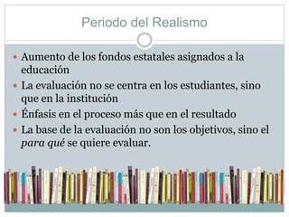 Periodo del Realismo 
 Aumento de los fondos estatales asignados a la 
educación 
 La evaluación no se centra en los estudiantes, sino 
que en la institución 
 Énfasis en el proceso más que en el resultado 
 La base de la evaluación no son los objetivos, sino el 
para qué se quiere evaluar. 
 