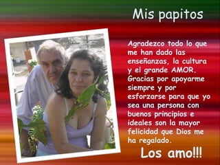 Mis papitos
Agradezco todo lo que
me han dado las
enseñanzas, la cultura
y el grande AMOR.
Gracias por apoyarme
siempre y por
esforzarse para que yo
sea una persona con
buenos principios e
ideales son la mayor
felicidad que Dios me
ha regalado.
Los amo!!!
 