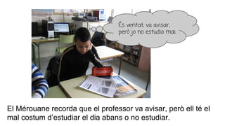 El Mérouane recorda que el professor va avisar, però ell té el
mal costum d’estudiar el dia abans o no estudiar.
És veritat, va avisar,
però jo no estudio mai.
 