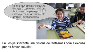 La Leslye s’inventa una història de fantasmes com a excusa
per no haver estudiat.
No he pogut estudiar perquè fa
dies que a casa meva hi ha uns
fantasmes que passegen tota l’
estona per la casa i els intento
atrapar. Tinc molta feina.
 