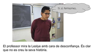 El professor mira la Leslye amb cara de desconfiança. És clar
que no es creu la seva història.
Sí, sí, fantasmes...
 