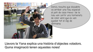 Llavors la Yana explica una història d’objectes voladors.
Quina imaginació tenen aquestes noies!
Doncs, resulta que dissabte
va arribar una nau espacial
al pati de casa meva i de la
nau van sortir uns homenets
de color verd que es van
quedar tot el cap de
setmana.
 