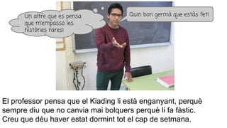 El professor pensa que el Kiading li està enganyant, perquè
sempre diu que no canvia mai bolquers perquè li fa fàstic.
Creu que déu haver estat dormint tot el cap de setmana.
Quin bon germà que estàs fet!Un altre que es pensa
que m’empasso les
històries rares!
 