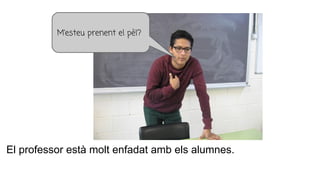 El professor està molt enfadat amb els alumnes.
M’esteu prenent el pèl?
 