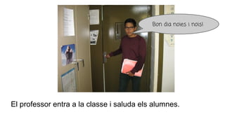 El professor entra a la classe i saluda els alumnes.
Bon dia noies i nois!
 
