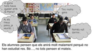 Els alumnes pensen que els anirà molt malament perquè no
han estudiat res. Bé…, no tots pensen el mateix.
Ai, els
meus
pares, ja
veuràs… !
A quina
hora havia
quedat amb
la Maria?
Tinc molta
gana
Només vull
dormir...
 