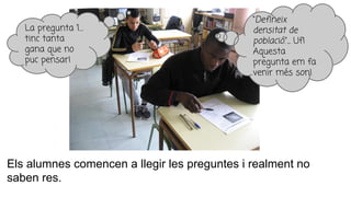 Els alumnes comencen a llegir les preguntes i realment no
saben res.
La pregunta 1…
tinc tanta
gana que no
puc pensar!
“Defineix
densitat de
població.”... Uf!
Aquesta
pregunta em fa
venir més son!
 