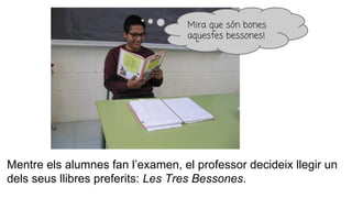 Mentre els alumnes fan l’examen, el professor decideix llegir un
dels seus llibres preferits: Les Tres Bessones.
Mira que són bones
aquestes bessones!
 