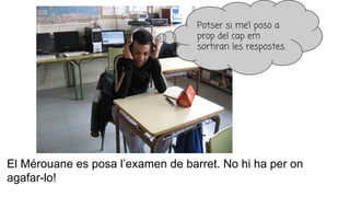 El Mérouane es posa l’examen de barret. No hi ha per on
agafar-lo!
Potser si me’l poso a
prop del cap em
sortiran les respostes.
 