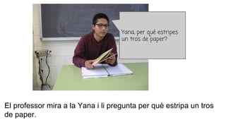 El professor mira a la Yana i li pregunta per què estripa un tros
de paper.
Yana, per què estripes
un tros de paper?
 