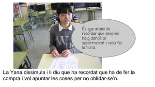 La Yana dissimula i li diu que ha recordat que ha de fer la
compra i vol apuntar les coses per no oblidar-se’n.
És que acabo de
recordar que després
haig d’anar al
supermercat i volia fer
la llista.
 