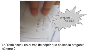 La Yana escriu en el tros de paper que no sap la pregunta
número 2.
Pregunta 2:
- No la sé.
 