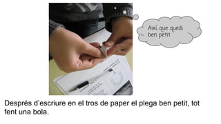 Després d’escriure en el tros de paper el plega ben petit, tot
fent una bola.
Així, que quedi
ben petit.
 
