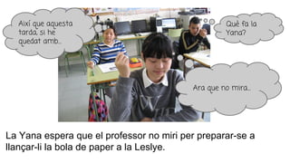 La Yana espera que el professor no miri per preparar-se a
llançar-li la bola de paper a la Leslye.
Ara que no mira…
Què fa la
Yana?
Així que aquesta
tarda, si he
quedat amb…
 