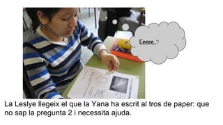 La Leslye llegeix el que la Yana ha escrit al tros de paper: que
no sap la pregunta 2 i necessita ajuda.
Eeeee…?
 