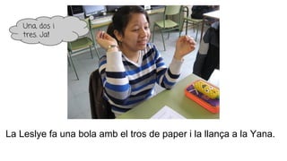 La Leslye fa una bola amb el tros de paper i la llança a la Yana.
Una, dos i
tres. Ja!
 