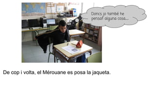 De cop i volta, el Mérouane es posa la jaqueta.
Doncs jo també he
pensat alguna cosa...
 