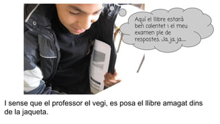 I sense que el professor el vegi, es posa el llibre amagat dins
de la jaqueta.
Aquí el llibre estarà
ben calentet i el meu
examen ple de
respostes. Ja, ja, ja...
 