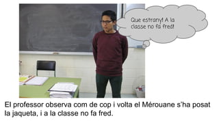 El professor observa com de cop i volta el Mérouane s’ha posat
la jaqueta, i a la classe no fa fred.
Que estrany! A la
classe no fa fred!
 