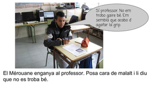 El Mérouane enganya al professor. Posa cara de malalt i li diu
que no es troba bé.
Sí professor. No em
trobo gaire bé. Em
sembla que acabo d’
agafar la grip.
 