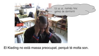 Ui, ui, ui… només tinc
ganes de dormir!!!
El Kiading no està massa preocupat, perquè té molta son.
 