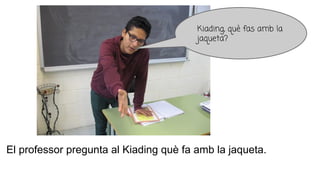 El professor pregunta al Kiading què fa amb la jaqueta.
Kiading, què fas amb la
jaqueta?
 