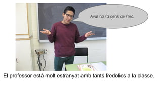 El professor està molt estranyat amb tants fredolics a la classe.
Avui no fa gens de fred.
 