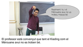 El professor està convençut que tant el Kiading com el
Mérouane avui no es troben bé.
Realment, tu i el
Mérouane avui no us
trobeu massa bé.
 