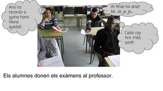 Els alumnes donen els exàmens al professor.
Al final ha anat
bé. Je, je, je...
Ara no
recordo a
quina hora
havia
quedat.
Cada cop
tinc més
son!!
 